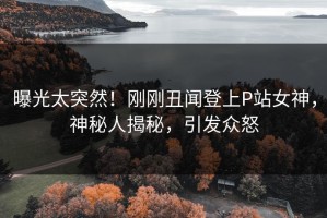 曝光太突然！刚刚丑闻登上P站女神，神秘人揭秘，引发众怒