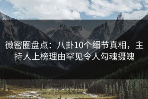微密圈盘点：八卦10个细节真相，主持人上榜理由罕见令人勾魂摄魄