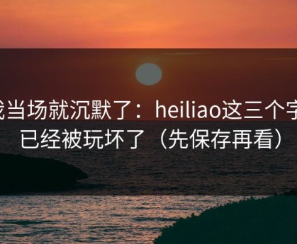 我当场就沉默了：heiliao这三个字，已经被玩坏了（先保存再看）