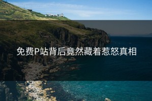 免费P站背后竟然藏着惹怒真相