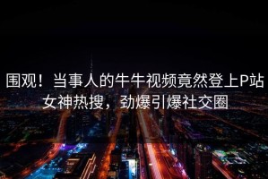 围观！当事人的牛牛视频竟然登上P站女神热搜，劲爆引爆社交圈