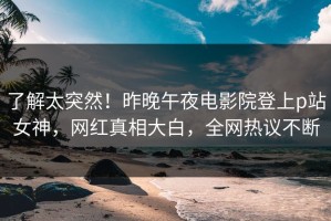 了解太突然！昨晚午夜电影院登上p站女神，网红真相大白，全网热议不断