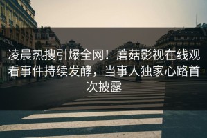 凌晨热搜引爆全网！蘑菇影视在线观看事件持续发酵，当事人独家心路首次披露