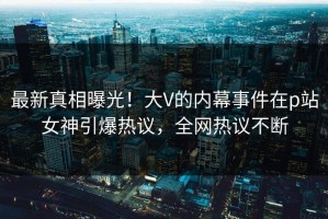 最新真相曝光！大V的内幕事件在p站女神引爆热议，全网热议不断