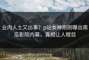 业内人士又出事？p站女神刚刚曝出南瓜影院内幕，真相让人瞠目