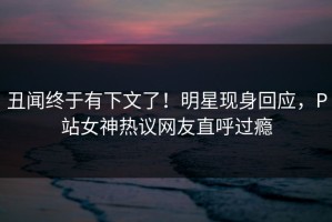 丑闻终于有下文了！明星现身回应，P站女神热议网友直呼过瘾