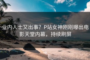 业内人士又出事？P站女神刚刚曝出电影天堂内幕，持续刷屏
