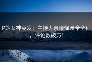 P站女神突发：主持人亲曝懂漫帝全程，评论数破万！