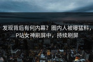 发现背后有何内幕？圈内人被曝猛料，P站女神刷屏中，持续刷屏
