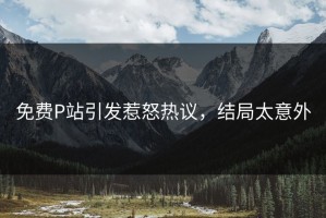免费P站引发惹怒热议，结局太意外
