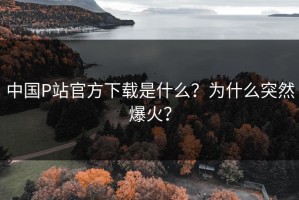中国P站官方下载是什么？为什么突然爆火？