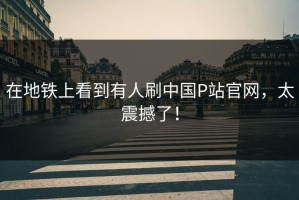 在地铁上看到有人刷中国P站官网，太震撼了！