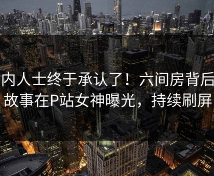 业内人士终于承认了！六间房背后的故事在P站女神曝光，持续刷屏