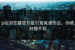 p站浏览器官方版引发离谱热议，你绝对想不到