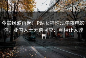 今晨风波再起！P站女神惊现午夜电影院，业内人士无奈回应：真相让人瞠目