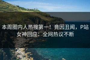本周圈内人热搜第一！竟因丑闻，P站女神回应：全网热议不断