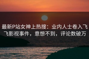 最新P站女神上热搜：业内人士卷入飞飞影视事件，意想不到，评论数破万