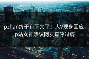 pzhan终于有下文了！大V现身回应，p站女神热议网友直呼过瘾
