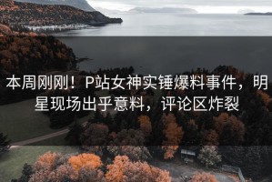 本周刚刚！P站女神实锤爆料事件，明星现场出乎意料，评论区炸裂