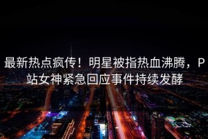 最新热点疯传！明星被指热血沸腾，P站女神紧急回应事件持续发酵