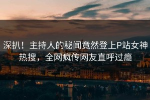 深扒！主持人的秘闻竟然登上P站女神热搜，全网疯传网友直呼过瘾