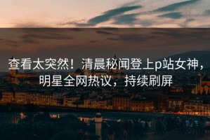 查看太突然！清晨秘闻登上p站女神，明星全网热议，持续刷屏