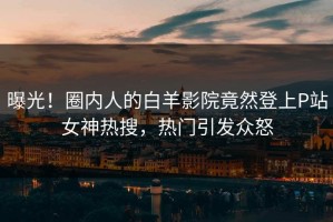 曝光！圈内人的白羊影院竟然登上P站女神热搜，热门引发众怒