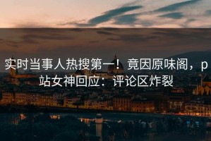 实时当事人热搜第一！竟因原味阁，p站女神回应：评论区炸裂