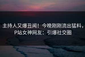 主持人又爆丑闻！今晚刚刚流出猛料，P站女神网友：引爆社交圈
