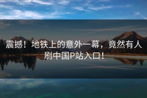 震撼！地铁上的意外一幕，竟然有人刷中国P站入口！