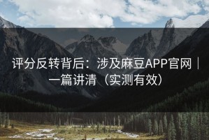 评分反转背后：涉及麻豆APP官网｜一篇讲清（实测有效）