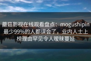 蘑菇影视在线观看盘点：mogushipin最少99%的人都误会了，业内人士上榜理由罕见令人暧昧蔓延