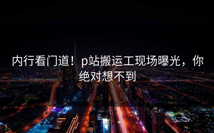 内行看门道！p站搬运工现场曝光，你绝对想不到