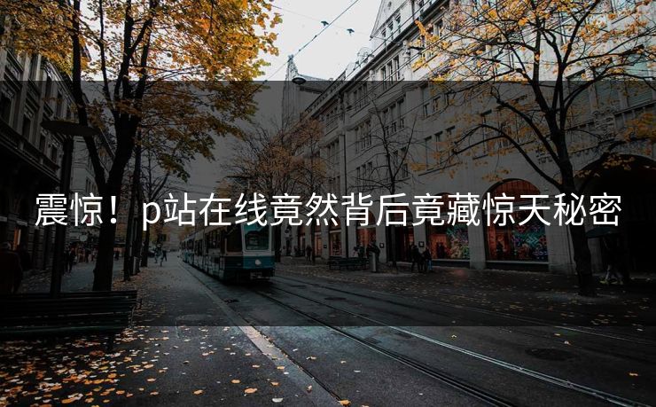 震惊！p站在线竟然背后竟藏惊天秘密