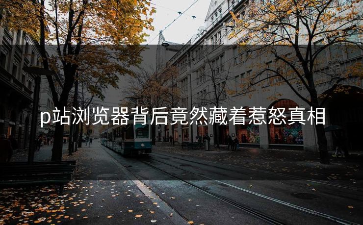 p站浏览器背后竟然藏着惹怒真相