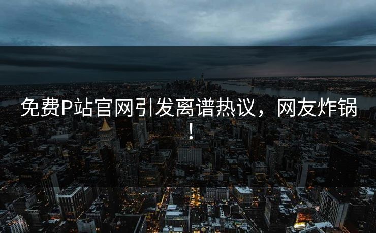 免费P站官网引发离谱热议，网友炸锅！