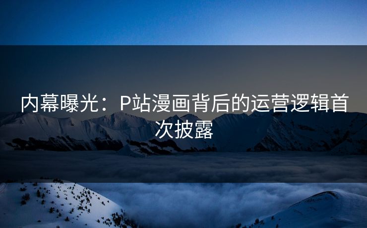 内幕曝光：P站漫画背后的运营逻辑首次披露