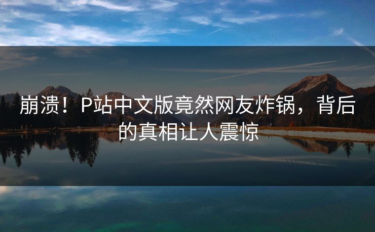 崩溃！P站中文版竟然网友炸锅，背后的真相让人震惊