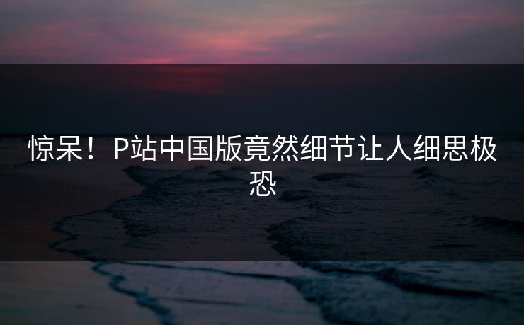惊呆！P站中国版竟然细节让人细思极恐