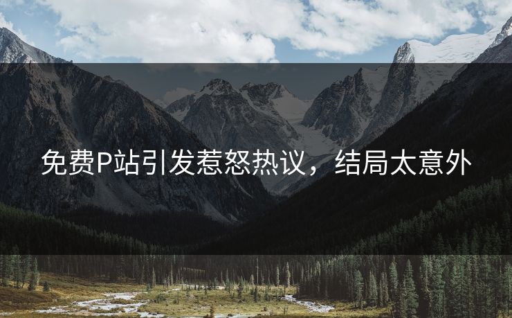 免费P站引发惹怒热议，结局太意外