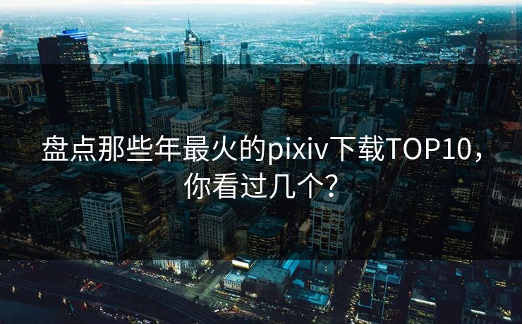 盘点那些年最火的pixiv下载TOP10，你看过几个？