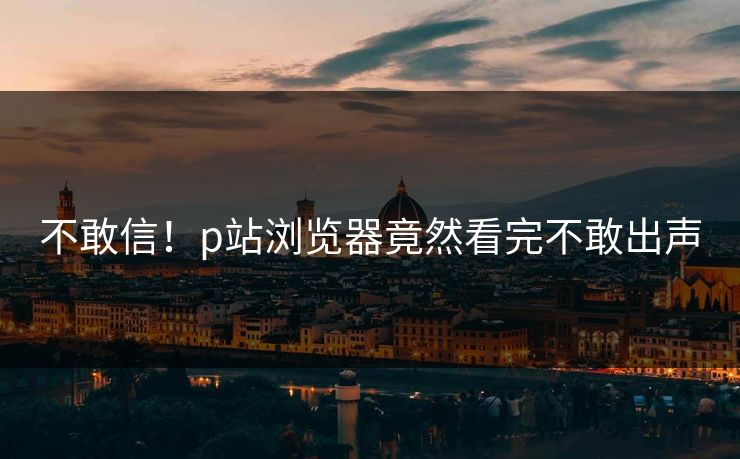 不敢信！p站浏览器竟然看完不敢出声