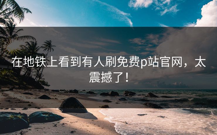 在地铁上看到有人刷免费p站官网，太震撼了！