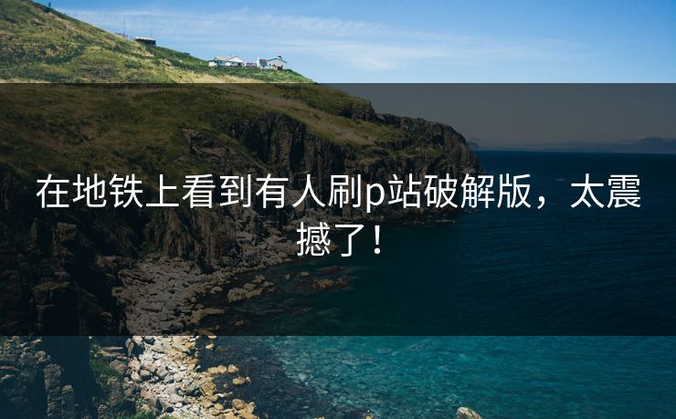 在地铁上看到有人刷p站破解版，太震撼了！