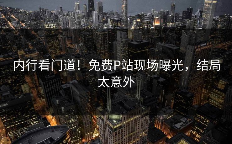 内行看门道！免费P站现场曝光，结局太意外