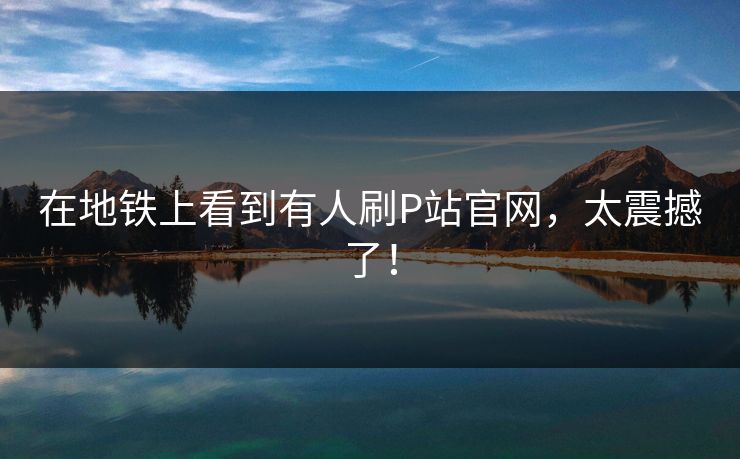 在地铁上看到有人刷P站官网，太震撼了！