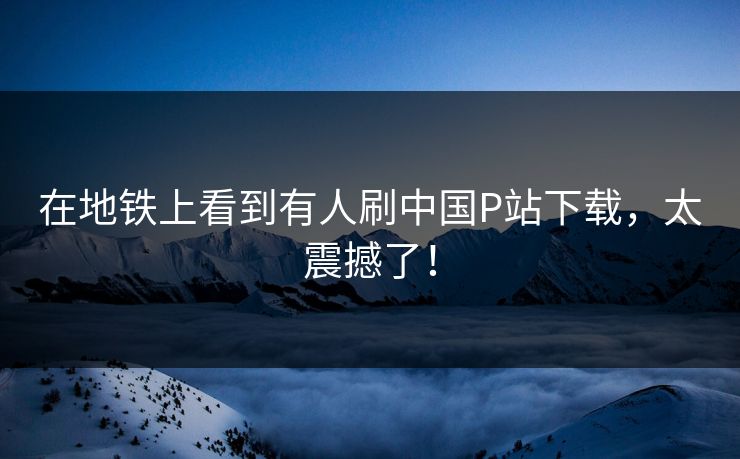 在地铁上看到有人刷中国P站下载，太震撼了！