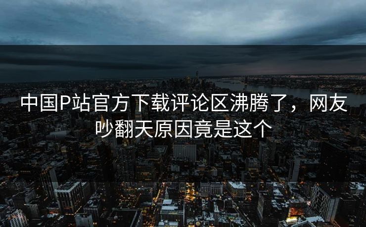中国P站官方下载评论区沸腾了,网友吵翻天原因竟是这个 中国P站官方下载评论区沸腾了,网友吵翻天原因竟是这个