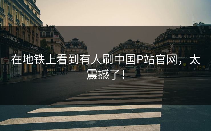 在地铁上看到有人刷中国P站官网，太震撼了！