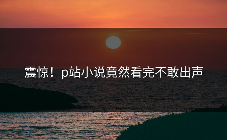 震惊！p站小说竟然看完不敢出声